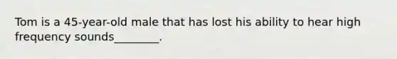 Tom is a 45-year-old male that has lost his ability to hear high frequency sounds________.