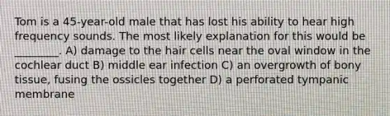 Tom is a 45-year-old male that has lost his ability to hear high frequency sounds. The most likely explanation for this would be ________. A) damage to the hair cells near the oval window in the cochlear duct B) middle ear infection C) an overgrowth of bony tissue, fusing the ossicles together D) a perforated tympanic membrane