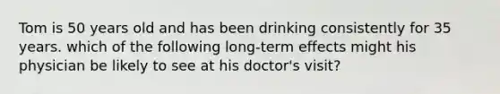 Tom is 50 years old and has been drinking consistently for 35 years. which of the following long-term effects might his physician be likely to see at his doctor's visit?