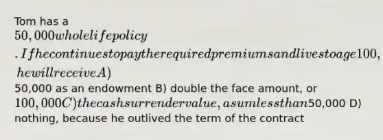 Tom has a 50,000 whole life policy. If he continues to pay the required premiums and lives to age 100, he will receive A)50,000 as an endowment B) double the face amount, or 100,000 C) the cash surrender value, a sum less than50,000 D) nothing, because he outlived the term of the contract