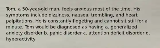 Tom, a 50-year-old man, feels anxious most of the time. His symptoms include dizziness, nausea, trembling, and heart palpitations. He is constantly fidgeting and cannot sit still for a minute. Tom would be diagnosed as having a. generalized anxiety disorder b. panic disorder c. attention deficit disorder d. hyperactivity