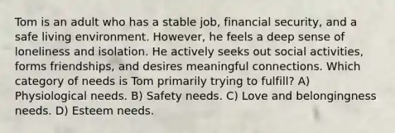 Tom is an adult who has a stable job, financial security, and a safe living environment. However, he feels a deep sense of loneliness and isolation. He actively seeks out social activities, forms friendships, and desires meaningful connections. Which category of needs is Tom primarily trying to fulfill? A) Physiological needs. B) Safety needs. C) Love and belongingness needs. D) Esteem needs.