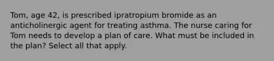 Tom, age 42, is prescribed ipratropium bromide as an anticholinergic agent for treating asthma. The nurse caring for Tom needs to develop a plan of care. What must be included in the plan? Select all that apply.