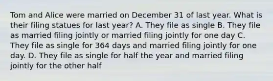 Tom and Alice were married on December 31 of last year. What is their filing statues for last year? A. They file as single B. They file as married filing jointly or married filing jointly for one day C. They file as single for 364 days and married filing jointly for one day. D. They file as single for half the year and married filing jointly for the other half