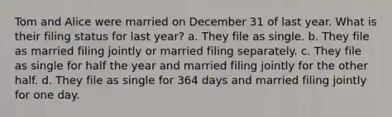 Tom and Alice were married on December 31 of last year. What is their filing status for last year? a. They file as single. b. They file as married filing jointly or married filing separately. c. They file as single for half the year and married filing jointly for the other half. d. They file as single for 364 days and married filing jointly for one day.