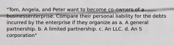 "Tom, Angela, and Peter want to become co-owners of a businessenterprise. Compare their personal liability for the debts incurred by the enterprise if they organize as a. A general partnership. b. A limited partnership. c. An LLC. d. An S corporation"