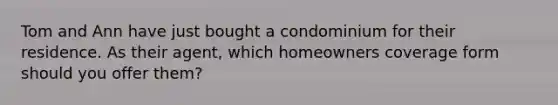 Tom and Ann have just bought a condominium for their residence. As their agent, which homeowners coverage form should you offer them?