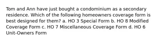 Tom and Ann have just bought a condominium as a secondary residence. Which of the following homeowners coverage form is best designed for them? a. HO 3 Special Form b. HO 8 Modified Coverage Form c. HO 7 Miscellaneous Coverage Form d. HO 6 Unit-Owners Form