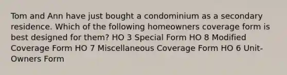 Tom and Ann have just bought a condominium as a secondary residence. Which of the following homeowners coverage form is best designed for them? HO 3 Special Form HO 8 Modified Coverage Form HO 7 Miscellaneous Coverage Form HO 6 Unit-Owners Form