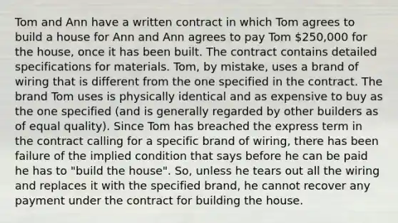 Tom and Ann have a written contract in which Tom agrees to build a house for Ann and Ann agrees to pay Tom 250,000 for the house, once it has been built. The contract contains detailed specifications for materials. Tom, by mistake, uses a brand of wiring that is different from the one specified in the contract. The brand Tom uses is physically identical and as expensive to buy as the one specified (and is generally regarded by other builders as of equal quality). Since Tom has breached the express term in the contract calling for a specific brand of wiring, there has been failure of the implied condition that says before he can be paid he has to "build the house". So, unless he tears out all the wiring and replaces it with the specified brand, he cannot recover any payment under the contract for building the house.