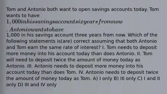 Tom and Antonio both want to open savings accounts today. Tom wants to have 1,000 in his savings account six years from now. Antonio wants to have1,000 in his savings account three years from now. Which of the following statements is(are) correct assuming that both Antonio and Tom earn the same rate of interest? I. Tom needs to deposit more money into his account today than does Antonio. II. Tom will need to deposit twice the amount of money today as Antonio. III. Antonio needs to deposit more money into his account today than does Tom. IV. Antonio needs to deposit twice the amount of money today as Tom. A) I only B) III only C) I and II only D) III and IV only