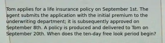 Tom applies for a life insurance policy on September 1st. The agent submits the application with the initial premium to the underwriting department; it is subsequently approved on September 8th. A policy is produced and delivered to Tom on September 20th. When does the ten-day free look period begin?