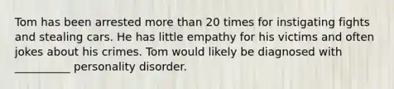 Tom has been arrested more than 20 times for instigating fights and stealing cars. He has little empathy for his victims and often jokes about his crimes. Tom would likely be diagnosed with __________ personality disorder.