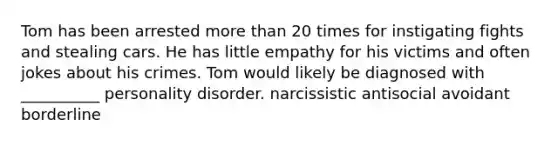 Tom has been arrested <a href='https://www.questionai.com/knowledge/keWHlEPx42-more-than' class='anchor-knowledge'>more than</a> 20 times for instigating fights and stealing cars. He has little empathy for his victims and often jokes about his crimes. Tom would likely be diagnosed with __________ personality disorder. narcissistic antisocial avoidant borderline