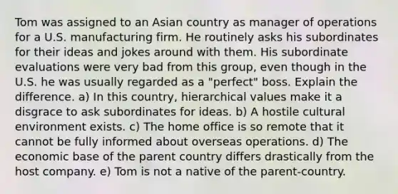 Tom was assigned to an Asian country as manager of operations for a U.S. manufacturing firm. He routinely asks his subordinates for their ideas and jokes around with them. His subordinate evaluations were very bad from this group, even though in the U.S. he was usually regarded as a "perfect" boss. Explain the difference. a) In this country, hierarchical values make it a disgrace to ask subordinates for ideas. b) A hostile cultural environment exists. c) The home office is so remote that it cannot be fully informed about overseas operations. d) The economic base of the parent country differs drastically from the host company. e) Tom is not a native of the parent-country.