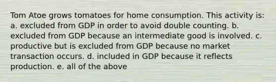 Tom Atoe grows tomatoes for home consumption. This activity is: a. excluded from GDP in order to avoid double counting. b. excluded from GDP because an intermediate good is involved. c. productive but is excluded from GDP because no market transaction occurs. d. included in GDP because it reflects production. e. all of the above