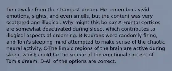 Tom awoke from the strangest dream. He remembers vivid emotions, sights, and even smells, but the content was very scattered and illogical. Why might this be so? A-Frontal cortices are somewhat deactivated during sleep, which contributes to illogical aspects of dreaming. B-Neurons were randomly firing, and Tom's sleeping mind attempted to make sense of the chaotic neural activity. C-The limbic regions of the brain are active during sleep, which could be the source of the emotional content of Tom's dream. D-All of the options are correct.