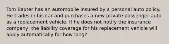 Tom Baxter has an automobile insured by a personal auto policy. He trades in his car and purchases a new private passenger auto as a replacement vehicle. If he does not notify the insurance company, the liability coverage for his replacement vehicle will apply automatically for how long?