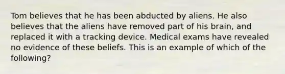 Tom believes that he has been abducted by aliens. He also believes that the aliens have removed part of his brain, and replaced it with a tracking device. Medical exams have revealed no evidence of these beliefs. This is an example of which of the following?