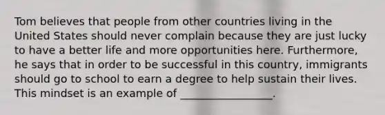 Tom believes that people from other countries living in the United States should never complain because they are just lucky to have a better life and more opportunities here. Furthermore, he says that in order to be successful in this country, immigrants should go to school to earn a degree to help sustain their lives. This mindset is an example of _________________.