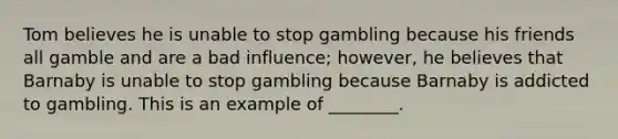 Tom believes he is unable to stop gambling because his friends all gamble and are a bad influence; however, he believes that Barnaby is unable to stop gambling because Barnaby is addicted to gambling. This is an example of ________.