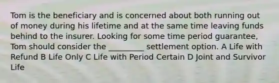 Tom is the beneficiary and is concerned about both running out of money during his lifetime and at the same time leaving funds behind to the insurer. Looking for some time period guarantee, Tom should consider the _________ settlement option. A Life with Refund B Life Only C Life with Period Certain D Joint and Survivor Life