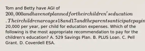 Tom and Betty have AGI of 200,000 and have not planned for their children's education. Their children are ages 18 and 17 and the parents anticipate paying20,000 per year, per child for education expenses. Which of the following is the most appropriate recommendation to pay for the children's education? A. 529 Savings Plan. B. PLUS Loan. C. Pell Grant. D. Coverdell ESA.