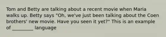 Tom and Betty are talking about a recent movie when Maria walks up. Betty says "Oh, we've just been talking about the Coen brothers' new movie. Have you seen it yet?" This is an example of _________ language