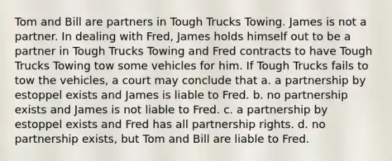 Tom and Bill are partners in Tough Trucks Towing. James is not a partner. In dealing with Fred, James holds himself out to be a partner in Tough Trucks Towing and Fred contracts to have Tough Trucks Towing tow some vehicles for him. If Tough Trucks fails to tow the vehicles, a court may conclude that a. a partnership by estoppel exists and James is liable to Fred. b. no partnership exists and James is not liable to Fred. c. a partnership by estoppel exists and Fred has all partnership rights. d. no partnership exists, but Tom and Bill are liable to Fred.