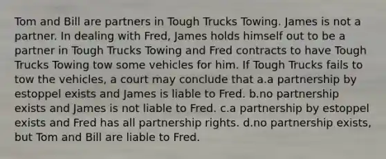 Tom and Bill are partners in Tough Trucks Towing. James is not a partner. In dealing with Fred, James holds himself out to be a partner in Tough Trucks Towing and Fred contracts to have Tough Trucks Towing tow some vehicles for him. If Tough Trucks fails to tow the vehicles, a court may conclude that a.a partnership by estoppel exists and James is liable to Fred. b.no partnership exists and James is not liable to Fred. c.a partnership by estoppel exists and Fred has all partnership rights. d.no partnership exists, but Tom and Bill are liable to Fred.