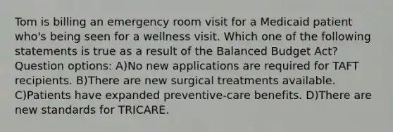 Tom is billing an emergency room visit for a Medicaid patient who's being seen for a wellness visit. Which one of the following statements is true as a result of the Balanced Budget Act? Question options: A)No new applications are required for TAFT recipients. B)There are new surgical treatments available. C)Patients have expanded preventive-care benefits. D)There are new standards for TRICARE.