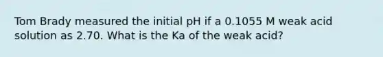 Tom Brady measured the initial pH if a 0.1055 M weak acid solution as 2.70. What is the Ka of the weak acid?