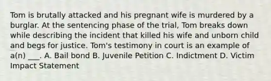 Tom is brutally attacked and his pregnant wife is murdered by a burglar. At the sentencing phase of the trial, Tom breaks down while describing the incident that killed his wife and unborn child and begs for justice. Tom's testimony in court is an example of a(n) ___. A. Bail bond B. Juvenile Petition C. Indictment D. Victim Impact Statement