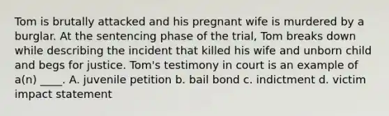 Tom is brutally attacked and his pregnant wife is murdered by a burglar. At the sentencing phase of the trial, Tom breaks down while describing the incident that killed his wife and unborn child and begs for justice. Tom's testimony in court is an example of a(n) ____. A. juvenile petition b. bail bond c. indictment d. victim impact statement