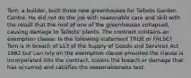 Tom, a builder, built three new greenhouses for Talbots Garden Centre. He did not do the job with reasonable care and skill with the result that the roof of one of the greenhouses collapsed, causing damage to Talbots' plants. The contract contains an exemption clause. Is the following statement TRUE or FALSE? Tom is in breach of s13 of the Supply of Goods and Services Act 1982 but can rely on the exemption clause provided the clause is incorporated into the contract, covers the breach or damage that has occurred and satisfies the reasonableness test.