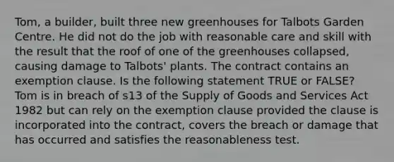 Tom, a builder, built three new greenhouses for Talbots Garden Centre. He did not do the job with reasonable care and skill with the result that the roof of one of the greenhouses collapsed, causing damage to Talbots' plants. The contract contains an exemption clause. Is the following statement TRUE or FALSE? Tom is in breach of s13 of the Supply of Goods and Services Act 1982 but can rely on the exemption clause provided the clause is incorporated into the contract, covers the breach or damage that has occurred and satisfies the reasonableness test.