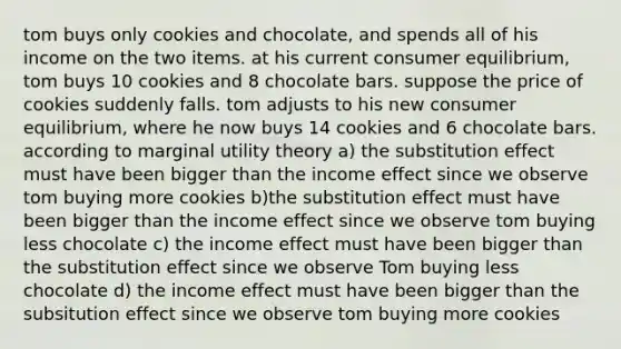 tom buys only cookies and chocolate, and spends all of his income on the two items. at his current consumer equilibrium, tom buys 10 cookies and 8 chocolate bars. suppose the price of cookies suddenly falls. tom adjusts to his new consumer equilibrium, where he now buys 14 cookies and 6 chocolate bars. according to marginal utility theory a) the substitution effect must have been bigger than the income effect since we observe tom buying more cookies b)the substitution effect must have been bigger than the income effect since we observe tom buying less chocolate c) the income effect must have been bigger than the substitution effect since we observe Tom buying less chocolate d) the income effect must have been bigger than the subsitution effect since we observe tom buying more cookies