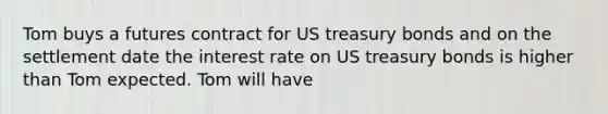 Tom buys a futures contract for US treasury bonds and on the settlement date the interest rate on US treasury bonds is higher than Tom expected. Tom will have