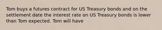 Tom buys a futures contract for US Treasury bonds and on the settlement date the interest rate on US Treasury bonds is lower than Tom expected. Tom will have