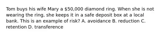 Tom buys his wife Mary a 50,000 diamond ring. When she is not wearing the ring, she keeps it in a safe deposit box at a local bank. This is an example of risk? A. avoidance B. reduction C. retention D. transference