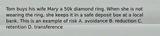 Tom buys his wife Mary a 50k diamond ring. When she is not wearing the ring, she keeps it in a safe deposit box at a local bank. This is an example of risk A. avoidance B. reduction C. retention D. transference