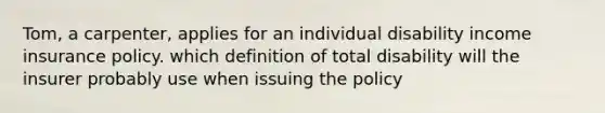 Tom, a carpenter, applies for an individual disability income insurance policy. which definition of total disability will the insurer probably use when issuing the policy