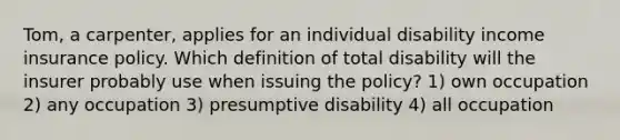 Tom, a carpenter, applies for an individual disability income insurance policy. Which definition of total disability will the insurer probably use when issuing the policy? 1) own occupation 2) any occupation 3) presumptive disability 4) all occupation