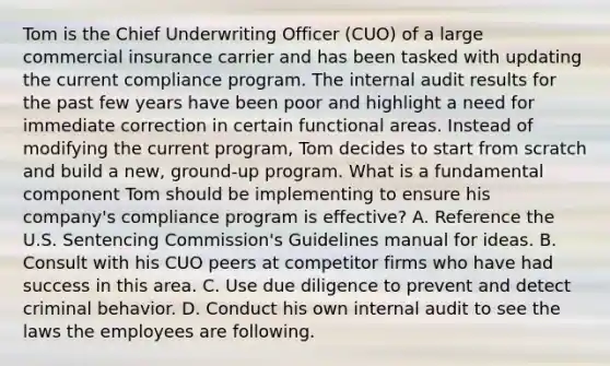 Tom is the Chief Underwriting Officer (CUO) of a large commercial insurance carrier and has been tasked with updating the current compliance program. The internal audit results for the past few years have been poor and highlight a need for immediate correction in certain functional areas. Instead of modifying the current program, Tom decides to start from scratch and build a new, ground-up program. What is a fundamental component Tom should be implementing to ensure his company's compliance program is effective? A. Reference the U.S. Sentencing Commission's Guidelines manual for ideas. B. Consult with his CUO peers at competitor firms who have had success in this area. C. Use due diligence to prevent and detect criminal behavior. D. Conduct his own internal audit to see the laws the employees are following.