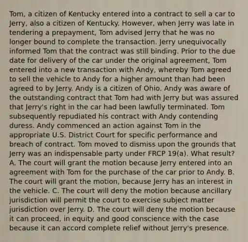 Tom, a citizen of Kentucky entered into a contract to sell a car to Jerry, also a citizen of Kentucky. However, when Jerry was late in tendering a prepayment, Tom advised Jerry that he was no longer bound to complete the transaction. Jerry unequivocally informed Tom that the contract was still binding. Prior to the due date for delivery of the car under the original agreement, Tom entered into a new transaction with Andy, whereby Tom agreed to sell the vehicle to Andy for a higher amount than had been agreed to by Jerry. Andy is a citizen of Ohio. Andy was aware of the outstanding contract that Tom had with Jerry but was assured that Jerry's right in the car had been lawfully terminated. Tom subsequently repudiated his contract with Andy contending duress. Andy commenced an action against Tom in the appropriate U.S. District Court for specific performance and breach of contract. Tom moved to dismiss upon the grounds that Jerry was an indispensable party under FRCP 19(a). What result? A. The court will grant the motion because Jerry entered into an agreement with Tom for the purchase of the car prior to Andy. B. The court will grant the motion, because Jerry has an interest in the vehicle. C. The court will deny the motion because ancillary jurisdiction will permit the court to exercise subject matter jurisdiction over Jerry. D. The court will deny the motion because it can proceed, in equity and good conscience with the case because it can accord complete relief without Jerry's presence.