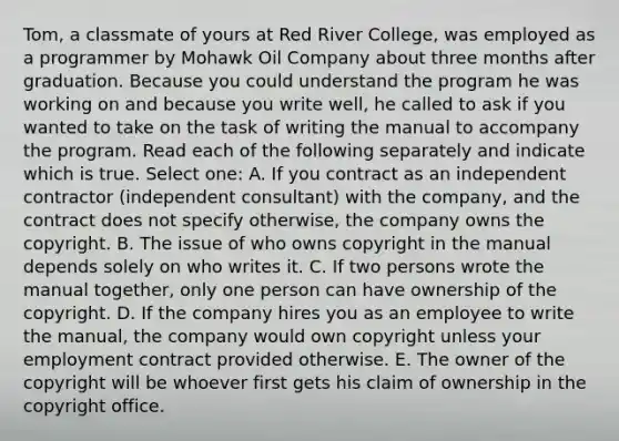 Tom, a classmate of yours at Red River College, was employed as a programmer by Mohawk Oil Company about three months after graduation. Because you could understand the program he was working on and because you write well, he called to ask if you wanted to take on the task of writing the manual to accompany the program. Read each of the following separately and indicate which is true. Select one: A. If you contract as an independent contractor (independent consultant) with the company, and the contract does not specify otherwise, the company owns the copyright. B. The issue of who owns copyright in the manual depends solely on who writes it. C. If two persons wrote the manual together, only one person can have ownership of the copyright. D. If the company hires you as an employee to write the manual, the company would own copyright unless your employment contract provided otherwise. E. The owner of the copyright will be whoever first gets his claim of ownership in the copyright office.