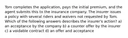 Tom completes the application, pays the initial premium, and the agent submits this to the insurance company. The insurer issues a policy with several riders and waivers not requested by Tom. Which of the following answers describes the insurer's action? a) an acceptance by the company b) a counter offer by the insurer c) a voidable contract d) an offer and acceptance