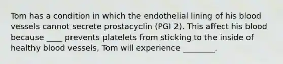 Tom has a condition in which the endothelial lining of his blood vessels cannot secrete prostacyclin (PGI 2). This affect his blood because ____ prevents platelets from sticking to the inside of healthy blood vessels, Tom will experience ________.