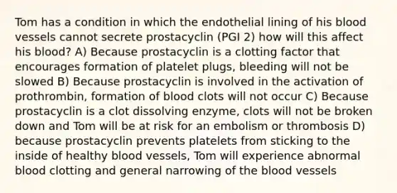 Tom has a condition in which the endothelial lining of his blood vessels cannot secrete prostacyclin (PGI 2) how will this affect his blood? A) Because prostacyclin is a clotting factor that encourages formation of platelet plugs, bleeding will not be slowed B) Because prostacyclin is involved in the activation of prothrombin, formation of blood clots will not occur C) Because prostacyclin is a clot dissolving enzyme, clots will not be broken down and Tom will be at risk for an embolism or thrombosis D) because prostacyclin prevents platelets from sticking to the inside of healthy blood vessels, Tom will experience abnormal blood clotting and general narrowing of the blood vessels