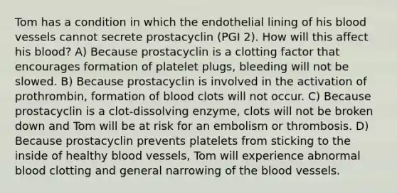 Tom has a condition in which the endothelial lining of his <a href='https://www.questionai.com/knowledge/kZJ3mNKN7P-blood-vessels' class='anchor-knowledge'>blood vessels</a> cannot secrete prostacyclin (PGI 2). How will this affect his blood? A) Because prostacyclin is a clotting factor that encourages formation of platelet plugs, bleeding will not be slowed. B) Because prostacyclin is involved in the activation of prothrombin, formation of blood clots will not occur. C) Because prostacyclin is a clot-dissolving enzyme, clots will not be broken down and Tom will be at risk for an embolism or thrombosis. D) Because prostacyclin prevents platelets from sticking to the inside of healthy blood vessels, Tom will experience abnormal blood clotting and general narrowing of <a href='https://www.questionai.com/knowledge/k7oXMfj7lk-the-blood' class='anchor-knowledge'>the blood</a> vessels.